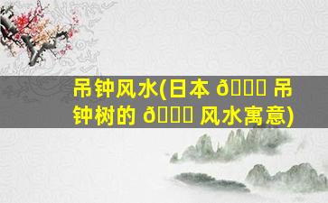吊钟风水(日本 🐝 吊钟树的 🕊 风水寓意)